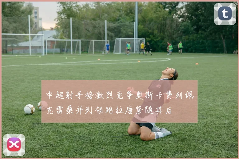 中超射手榜激烈竞争奥斯卡费利佩克雷桑并列领跑拉唐紧随其后