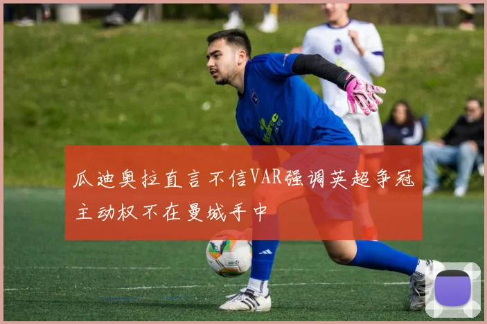 瓜迪奥拉直言不信VAR强调英超争冠主动权不在曼城手中