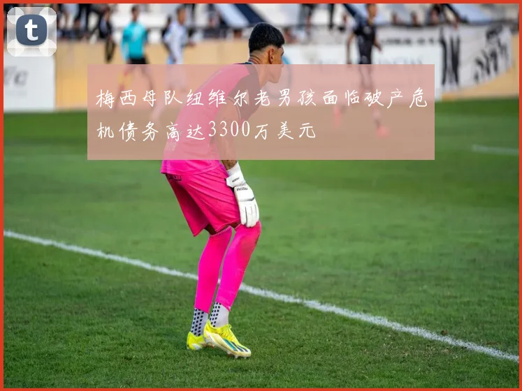 梅西母队纽维尔老男孩面临破产危机债务高达3300万美元