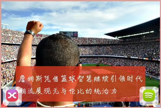 詹姆斯凭借篮球智慧继续引领时代潮流展现无与伦比的统治力