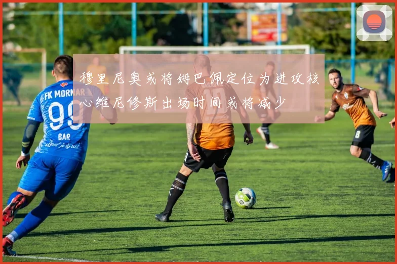 穆里尼奥或将姆巴佩定位为进攻核心维尼修斯出场时间或将减少