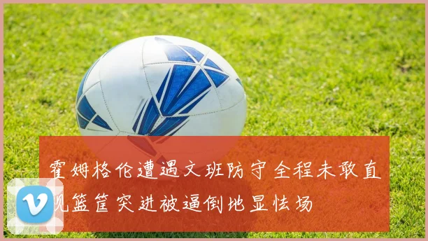 霍姆格伦遭遇文班防守全程未敢直视篮筐突进被逼倒地显怯场