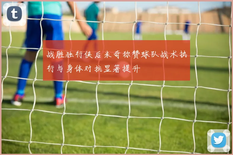 战胜独行侠后米奇称赞球队战术执行与身体对抗显著提升
