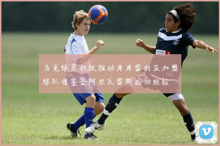 马竞球员积极推动库库雷利亚加盟球队借鉴签阿尔瓦雷斯成功经验