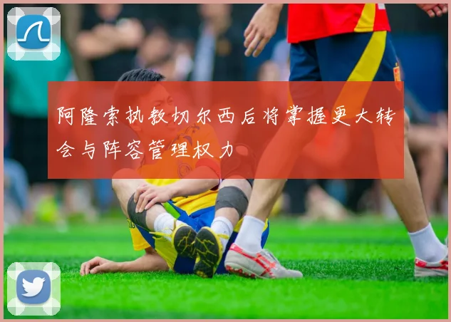 阿隆索执教切尔西后将掌握更大转会与阵容管理权力